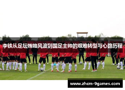 李铁从足坛贿赂风波到国足主帅的艰难转型与心路历程 李铁从足坛贿赂风波到国足主帅的艰难转型与心路历程