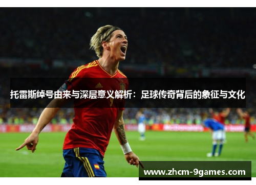 托雷斯绰号由来与深层意义解析：足球传奇背后的象征与文化