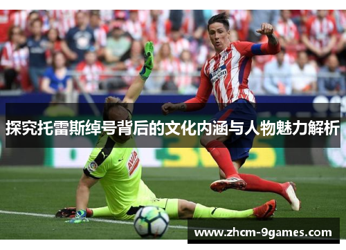 探究托雷斯绰号背后的文化内涵与人物魅力解析 探究托雷斯绰号背后的文化内涵与人物魅力解析