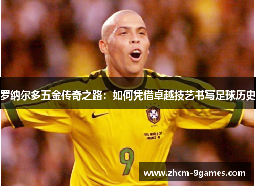 罗纳尔多五金传奇之路:如何凭借卓越技艺书写足球历史 罗纳尔多五金传奇之路:如何凭借卓越技艺书写足球历史