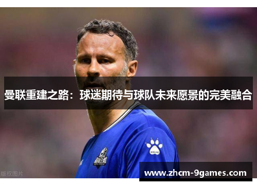 曼联重建之路:球迷期待与球队未来愿景的完美融合 曼联重建之路:球迷期待与球队未来愿景的完美融合