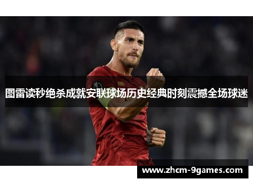 图雷读秒绝杀成就安联球场历史经典时刻震撼全场球迷 图雷读秒绝杀成就安联球场历史经典时刻震撼全场球迷