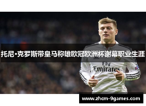 托尼·克罗斯带皇马称雄欧冠欧洲杯谢幕职业生涯