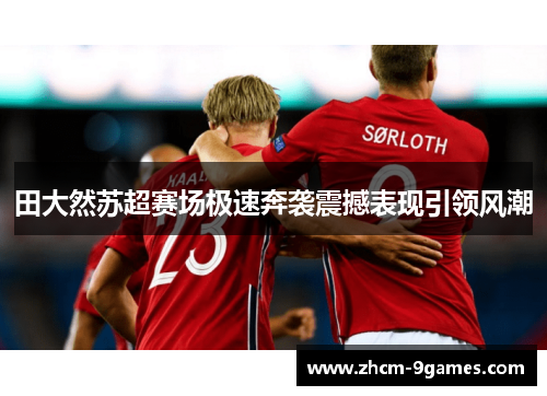 田大然苏超赛场极速奔袭震撼表现引领风潮 田大然苏超赛场极速奔袭震撼表现引领风潮