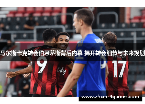 马尔斯卡克转会伯恩茅斯背后内幕 揭开转会细节与未来规划 马尔斯卡克转会伯恩茅斯背后内幕 揭开转会细节与未来规划